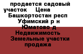 продается садовый участок  › Цена ­ 130 000 - Башкортостан респ., Уфимский р-н, Юматово д. Недвижимость » Земельные участки продажа   
